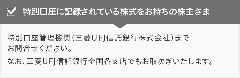 特別口座に記録されている株式をお持ちの株主さま 特別口座管理機関（三菱UFJ信託銀行株式会社）までお問合せください。なお、三菱UFJ信託銀行全国各支店でもお取次ぎいたします。