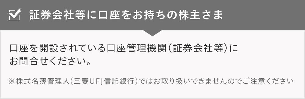 証券会社等に口座をお持ちの株主さま 口座を開設されている口座管理機関（証券会社等）にお問合せください。 ※株式名簿管理人（三菱UFJ信託銀行）ではお取り扱いできませんのでご注意ください