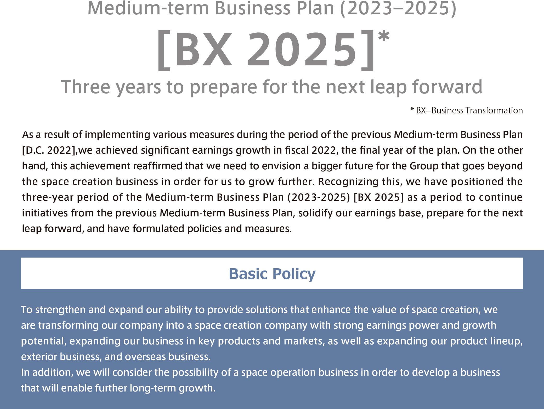 Medium-term Business Plan (2023–2025)[BX 2025]: To strengthen and expand our ability to provide solutions that enhance the value of space creation, we are transforming our company into a space creation company with strong earnings power and growth potential, expanding our business in key products and markets, as well as expanding our product lineup, exterior business, and overseas business.<br>In addition, we will consider the possibility of a space operation business in order to develop a business that will enable further long-term growth. * Three years to prepare for the next leap forward *BX=Business Transformation
