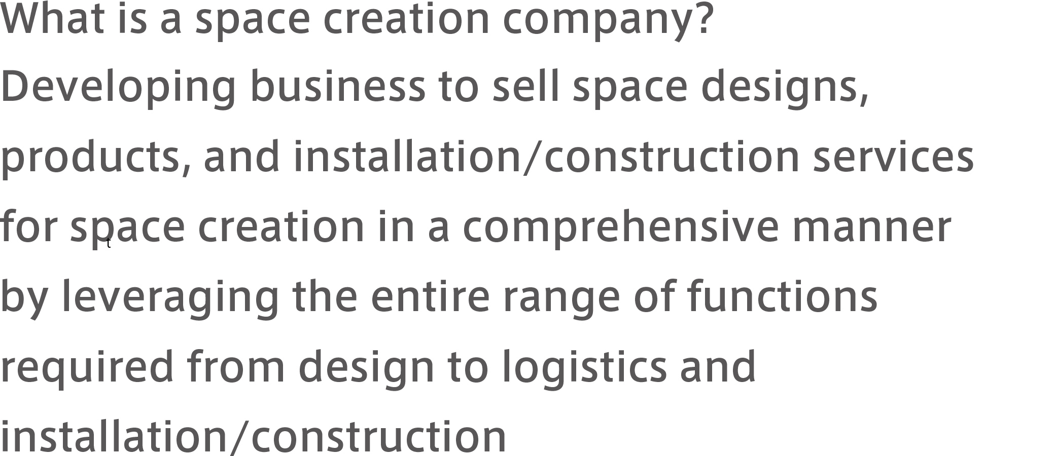 What is a space creation company? Developing business to sell space designs, products, and installation/construction services for space creation in a comprehensive manner by leveraging the entire range of functions required from design to logistics and installation/construction