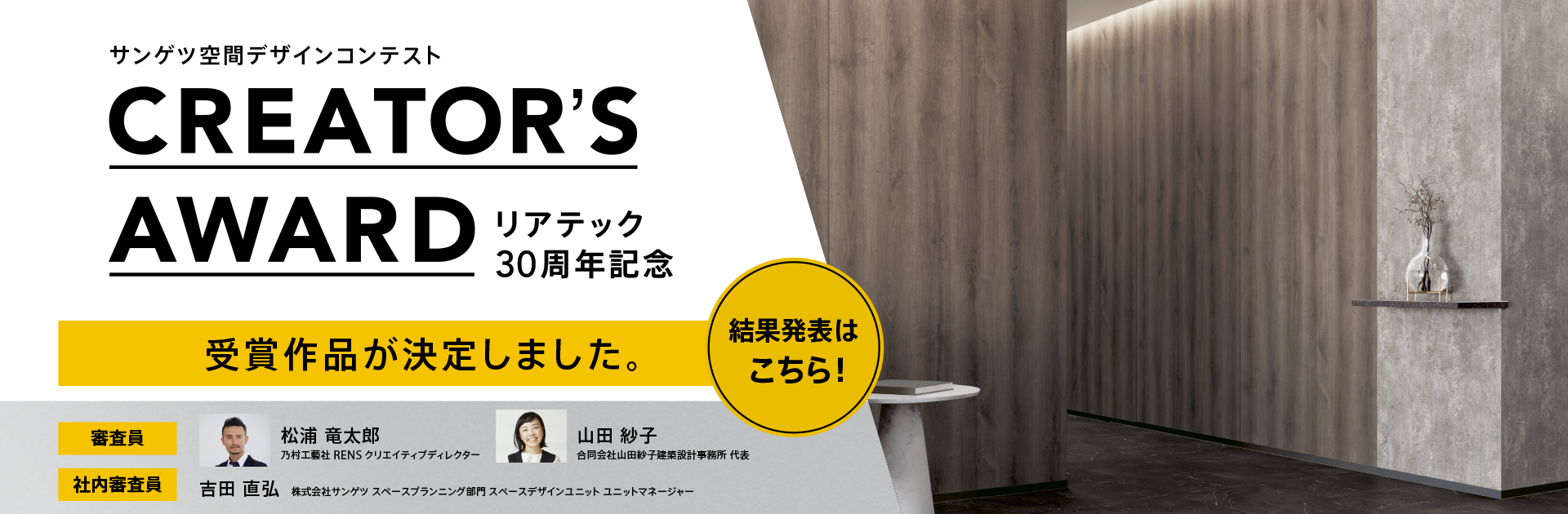 サンゲツ空間デザインコンテンスト クリエーターズアワード リアテック30周年記念　受賞作品が決定しました。 結果発表はこちら！　審査員　松浦 竜太郎 乃村工藝社 RENS クリエイティブディレクター。山田 紗子 合同会社山田紗子建築設計自部署 代表。社内審査員 吉田 直弘 株式会社サンゲツ スペースプランニング部門 スペースデザインユニット ユニットマネージャー