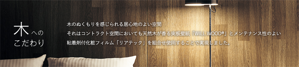 木へのこだわり 木のぬくもりを感じられる居心地のよい空間 それはコントラクト空間においても天然木が香る突板壁紙「WILL WOOD®」とメンテナンス性のよい粘着剤付化粧フィルム「リアテック」を組合せ使用することで実現しました。