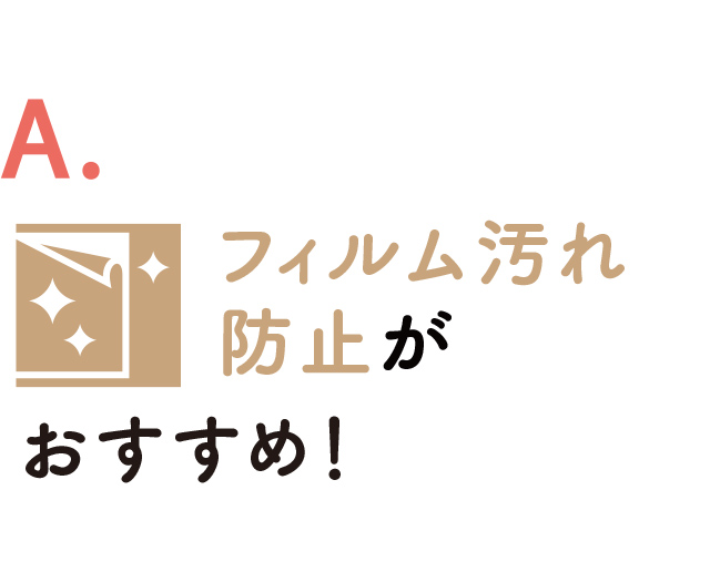 A. フィルム汚れ防止がおすすめ！