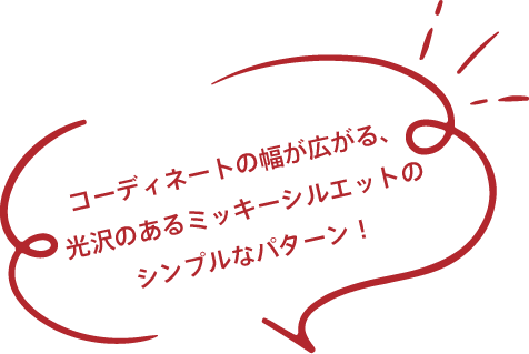 コーディネートの幅が広がる、光沢のあるミッキーシルエットのシンプルなパターン！