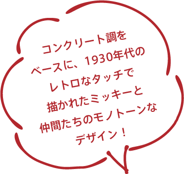 コンクリート調をベースに、1930年代のレトロなタッチで描かれたミッキーと仲間たちのモノトーンなデザイン！