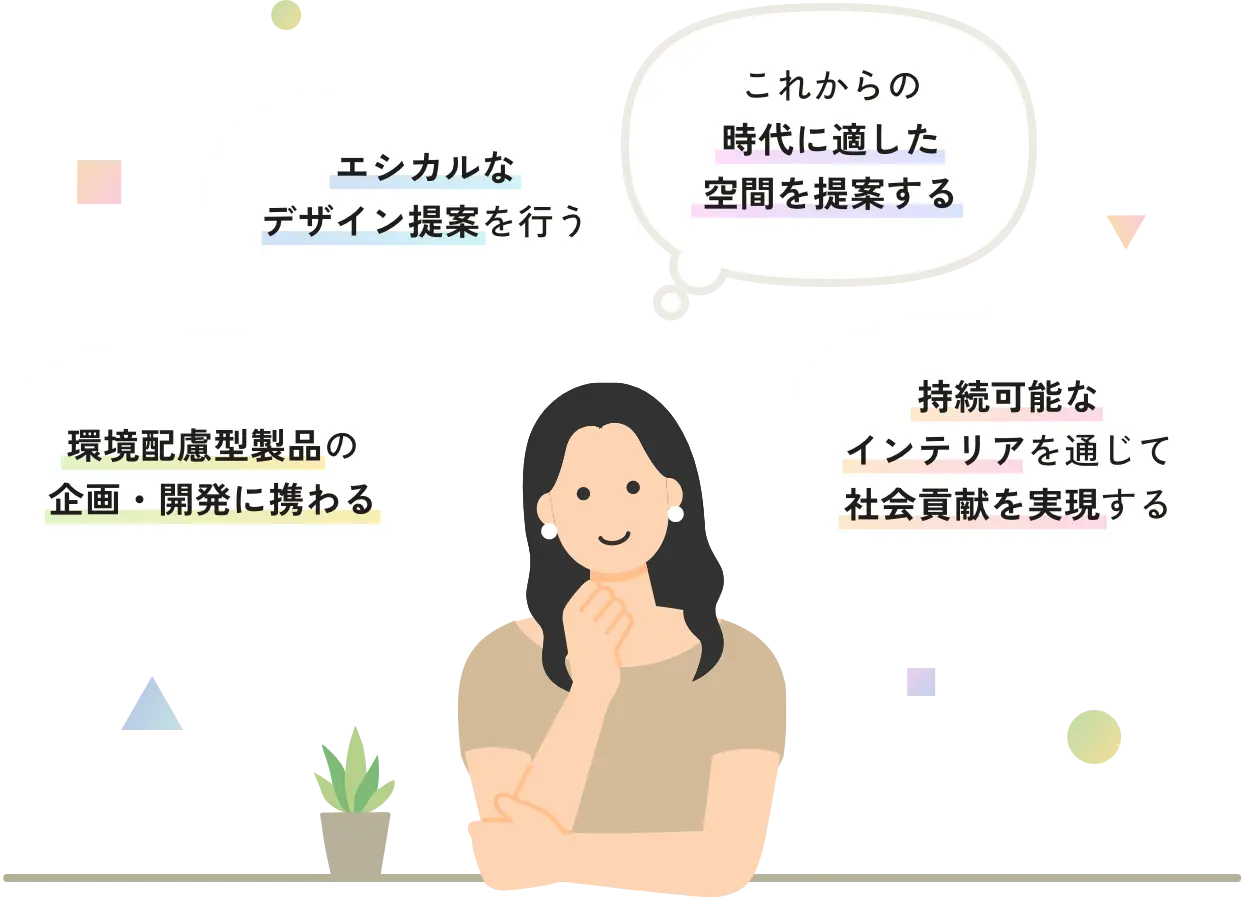 環境配慮型製品の企画・開発に携わる エシカルなデザイン提案を行う これからの時代に適した空間を提案する 持続可能なインテリアを通じて社会貢献を実現